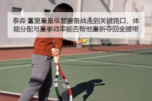 泰森·富里重量级复赛备战走到关键路口，体能分配与重拳效率能否帮他重新夺回金腰带